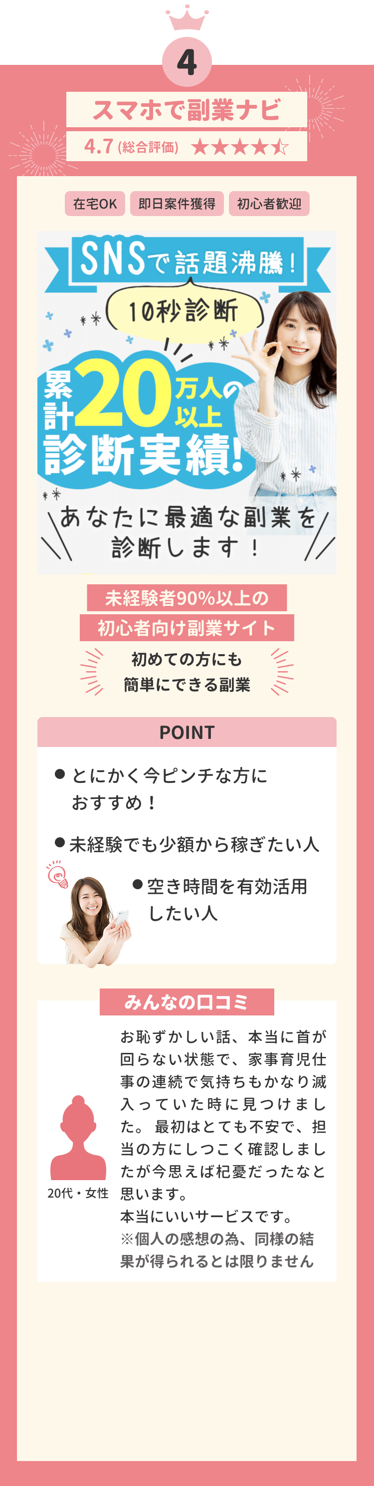 第四位 スマホで副業ナビ 4.7(総合評価) 在宅OK 即日給料発生 初心者歡迎 未経験者90%以上の初心者向け副業サイト 初めての方にも簡単にできる副業 POINT とにかく今ピンチな方におすすめ! ●未経験でも安心して稼ぎたい人 ●空き時間を有効活用したい人 みんなの口コミ お恥ずかしい話、本当に首が回らない状態で、家事育児仕事の連続で気持ちもかなり滅入っていた時に見つけました。最初はとても不安で、担当の方にしつこく確認しましたが今思えば杞憂だったなと思います。本当にいいサービスです。 ※個人の感想の為、同様の結果が得られるとは限りません 20代・女性