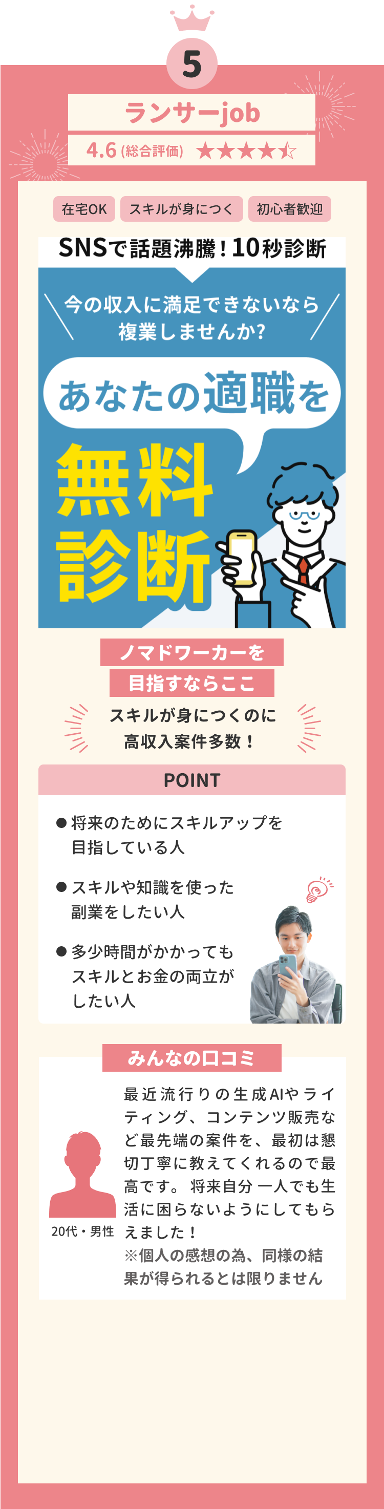 第五位 ランサーjob 4.6(総合評価) 在宅OK スキルが身につく 初心者歡迎 ノマドワーカーを目指すならここ スキルが身につくのに高収入案件多数! POINT 将来のためにスキルアップを目指している人 最先端の技術を使った副業をしたい人 多少時間がかかってもスキルとお金の両立がしたい人 みんなの口コミ 最近流行りの生成AIやライティング、コンテンツ販売など最先端の案件を、最初は懇切丁寧に教えてくれるので最高です。将来自分一人でも生活に困らないようにしてもらえました! ※個人の感想の為、同様の結果が得られるとは限りません 20代・男性
